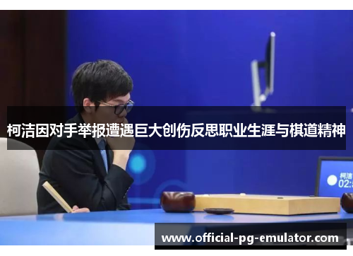 柯洁因对手举报遭遇巨大创伤反思职业生涯与棋道精神