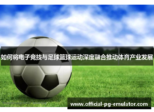 如何将电子竞技与足球篮球运动深度融合推动体育产业发展