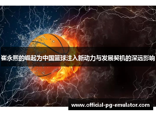 崔永熙的崛起为中国篮球注入新动力与发展契机的深远影响
