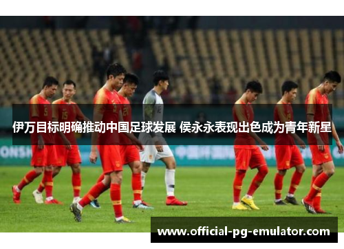 伊万目标明确推动中国足球发展 侯永永表现出色成为青年新星