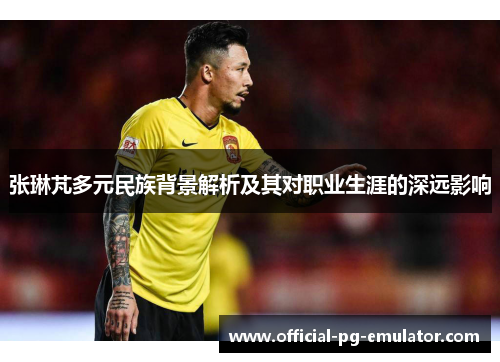 张琳芃多元民族背景解析及其对职业生涯的深远影响