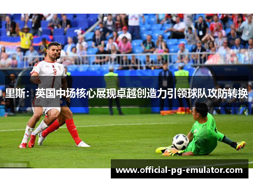 里斯:英国中场核心展现卓越创造力引领球队攻防转换