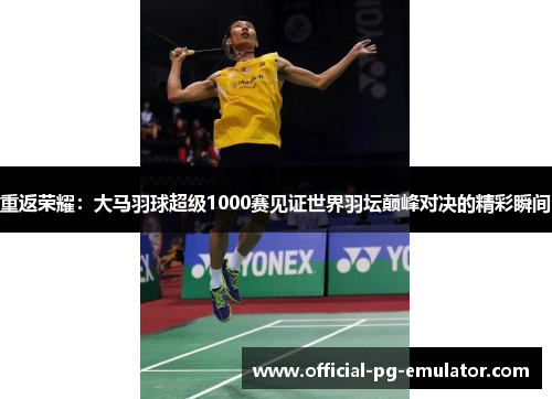 重返荣耀:大马羽球超级1000赛见证世界羽坛巅峰对决的精彩瞬间