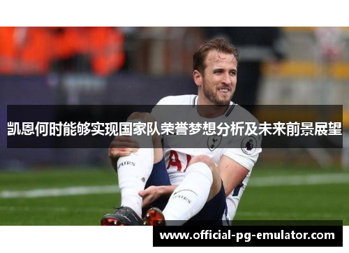 凯恩何时能够实现国家队荣誉梦想分析及未来前景展望 凯恩何时能够实现国家队荣誉梦想分析及未来前景展望