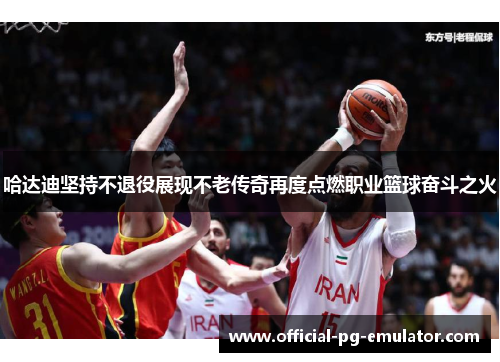 哈达迪坚持不退役展现不老传奇再度点燃职业篮球奋斗之火 哈达迪坚持不退役展现不老传奇再度点燃职业篮球奋斗之火