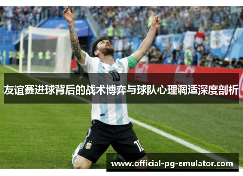 友谊赛进球背后的战术博弈与球队心理调适深度剖析 友谊赛进球背后的战术博弈与球队心理调适深度剖析