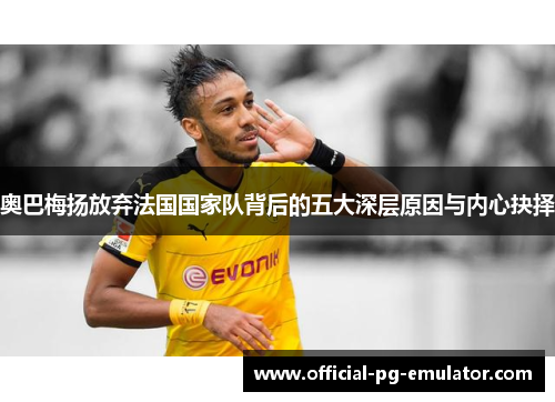 奥巴梅扬放弃法国国家队背后的五大深层原因与内心抉择 奥巴梅扬放弃法国国家队背后的五大深层原因与内心抉择