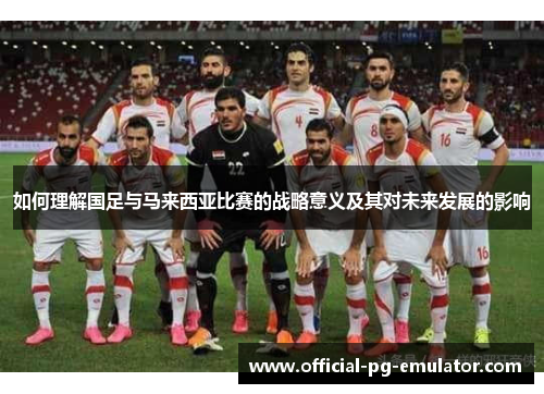 如何理解国足与马来西亚比赛的战略意义及其对未来发展的影响