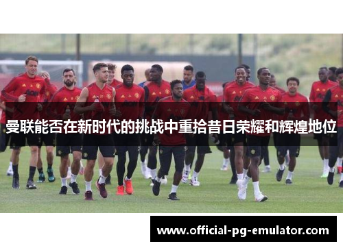 曼联能否在新时代的挑战中重拾昔日荣耀和辉煌地位
