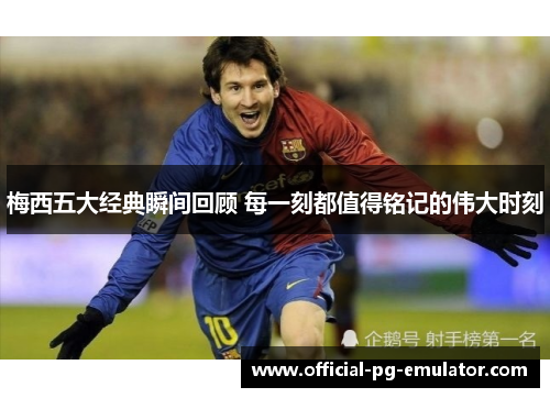 梅西五大经典瞬间回顾 每一刻都值得铭记的伟大时刻