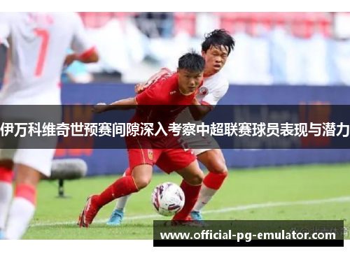 伊万科维奇世预赛间隙深入考察中超联赛球员表现与潜力 伊万科维奇世预赛间隙深入考察中超联赛球员表现与潜力
