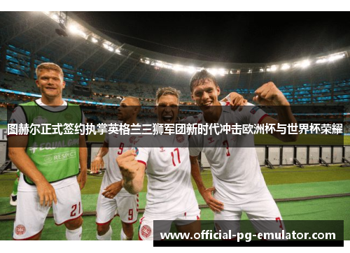 图赫尔正式签约执掌英格兰三狮军团新时代冲击欧洲杯与世界杯荣耀 图赫尔正式签约执掌英格兰三狮军团新时代冲击欧洲杯与世界杯荣耀