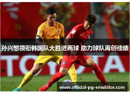 孙兴慜领衔韩国队大胜进两球 助力球队再创佳绩 孙兴慜领衔韩国队大胜进两球 助力球队再创佳绩
