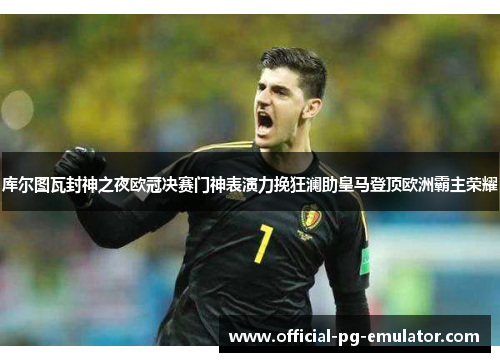 库尔图瓦封神之夜欧冠决赛门神表演力挽狂澜助皇马登顶欧洲霸主荣耀