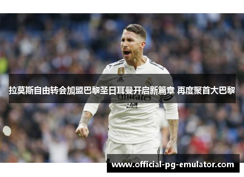 拉莫斯自由转会加盟巴黎圣日耳曼开启新篇章 再度聚首大巴黎