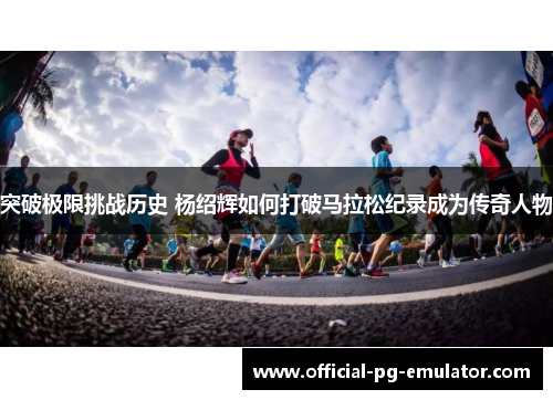 突破极限挑战历史 杨绍辉如何打破马拉松纪录成为传奇人物