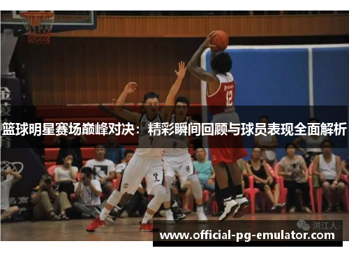 篮球明星赛场巅峰对决：精彩瞬间回顾与球员表现全面解析