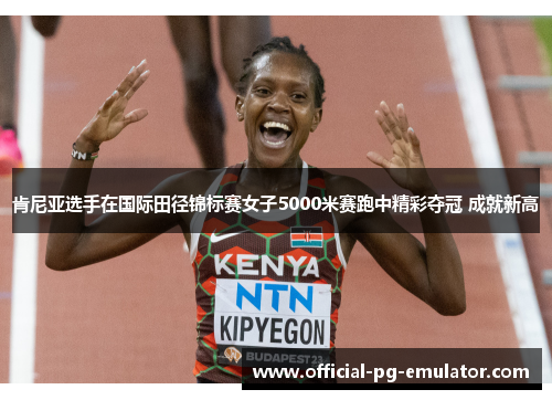 肯尼亚选手在国际田径锦标赛女子5000米赛跑中精彩夺冠 成就新高