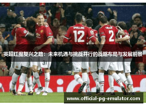 英超红魔复兴之路:未来机遇与挑战并行的战略布局与发展前景 英超红魔复兴之路:未来机遇与挑战并行的战略布局与发展前景