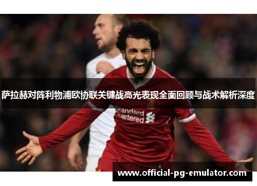 萨拉赫对阵利物浦欧协联关键战高光表现全面回顾与战术解析深度